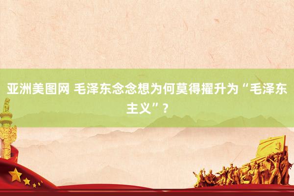 亚洲美图网 毛泽东念念想为何莫得擢升为“毛泽东主义”？