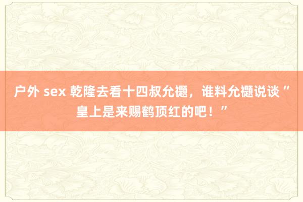 户外 sex 乾隆去看十四叔允禵，谁料允禵说谈“皇上是来赐鹤顶红的吧！”