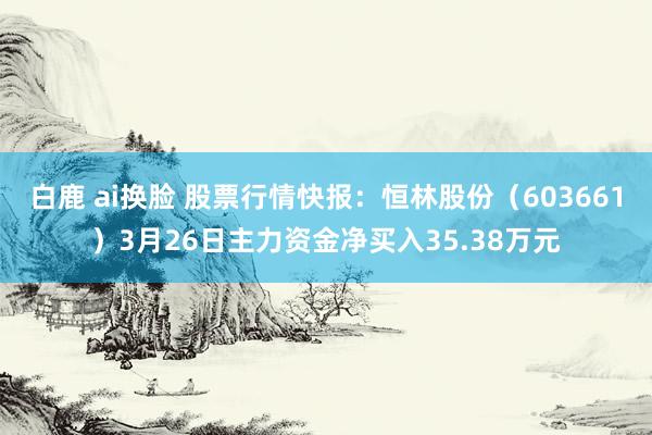 白鹿 ai换脸 股票行情快报：恒林股份（603661）3月26日主力资金净买入35.38万元