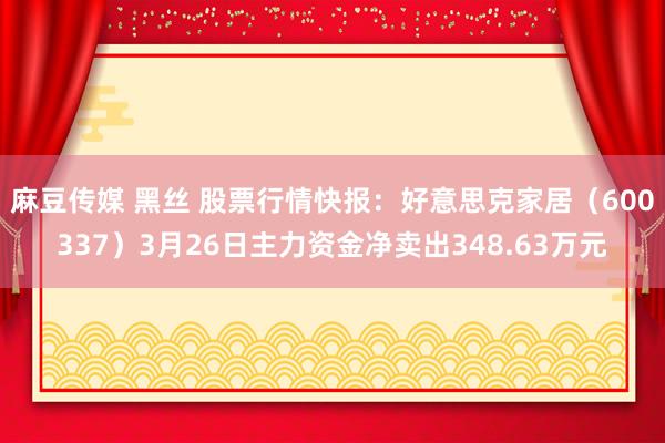 麻豆传媒 黑丝 股票行情快报：好意思克家居（600337）3月26日主力资金净卖出348.63万元