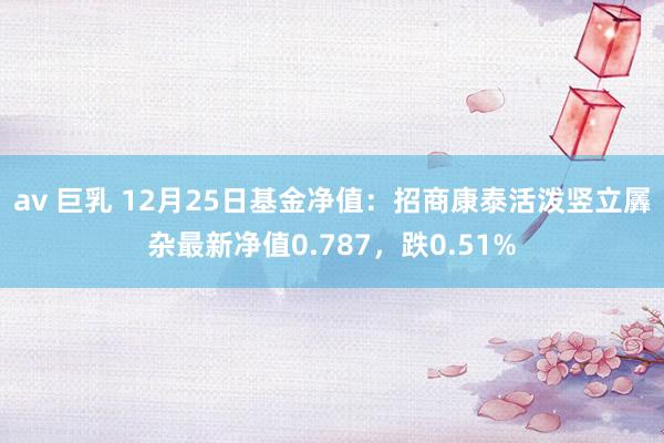 av 巨乳 12月25日基金净值：招商康泰活泼竖立羼杂最新净值0.787，跌0.51%