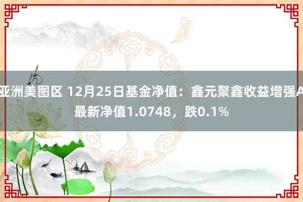 亚洲美图区 12月25日基金净值：鑫元聚鑫收益增强A最新净值1.0748，跌0.1%