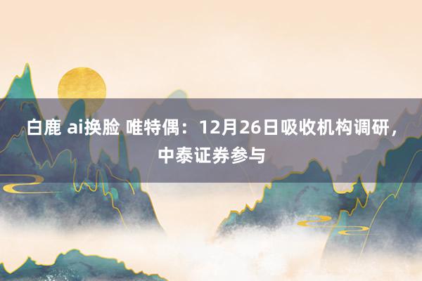 白鹿 ai换脸 唯特偶：12月26日吸收机构调研，中泰证券参与
