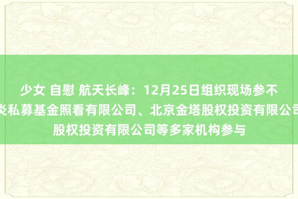 少女 自慰 航天长峰：12月25日组织现场参不雅行为，北京风炎私募基金照看有限公司、北京金塔股权投资有限公司等多家机构参与