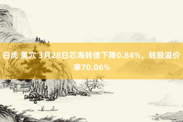 白虎 美穴 3月28日芯海转债下降0.84%，转股溢价率70.06%