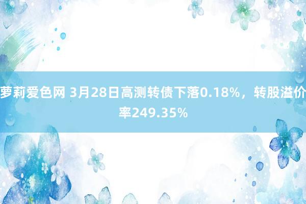萝莉爱色网 3月28日高测转债下落0.18%，转股溢价率249.35%
