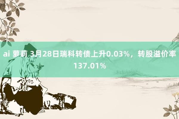 ai 萝莉 3月28日瑞科转债上升0.03%，转股溢价率137.01%