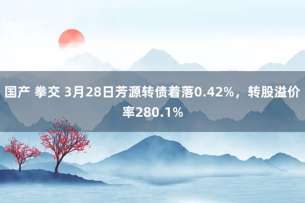 国产 拳交 3月28日芳源转债着落0.42%，转股溢价率280.1%
