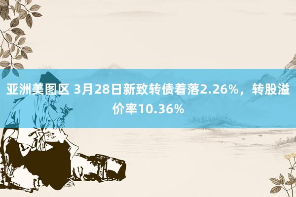 亚洲美图区 3月28日新致转债着落2.26%，转股溢价率10.36%