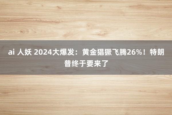 ai 人妖 2024大爆发：黄金猖獗飞腾26%！特朗普终于要来了