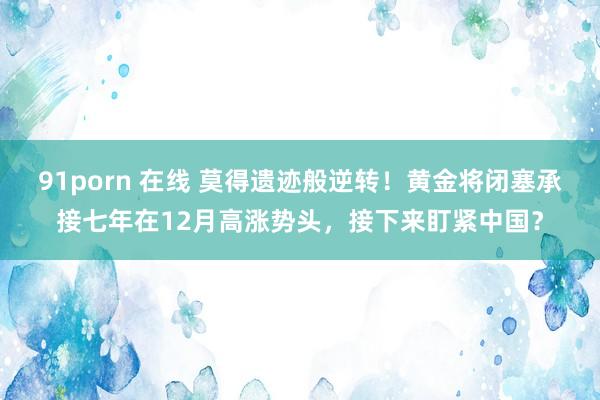 91porn 在线 莫得遗迹般逆转！黄金将闭塞承接七年在12月高涨势头，接下来盯紧中国？