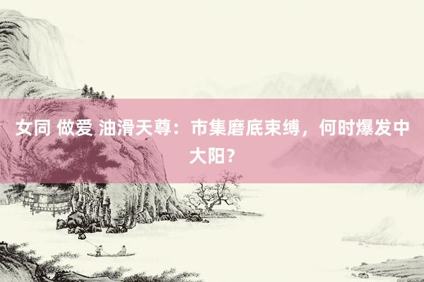 女同 做爱 油滑天尊：市集磨底束缚，何时爆发中大阳？
