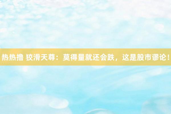 热热撸 狡滑天尊：莫得量就还会跌，这是股市谬论！