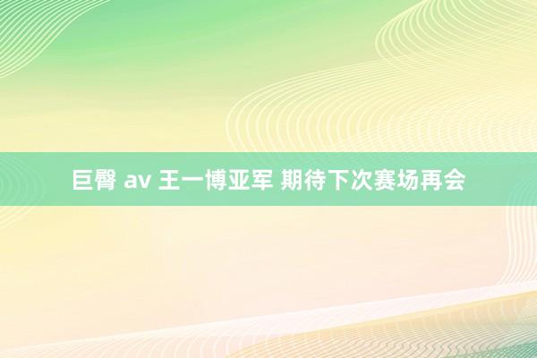 巨臀 av 王一博亚军 期待下次赛场再会