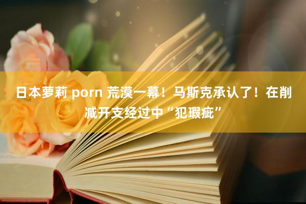 日本萝莉 porn 荒漠一幕！马斯克承认了！在削减开支经过中“犯瑕疵”