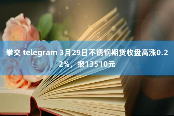 拳交 telegram 3月29日不锈钢期货收盘高涨0.22%，报13510元
