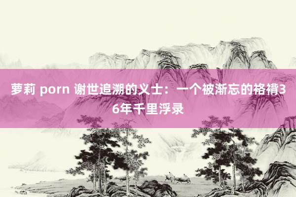 萝莉 porn 谢世追溯的义士：一个被渐忘的袼褙36年千里浮录
