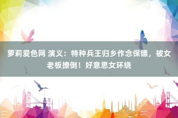 萝莉爱色网 演义：特种兵王归乡作念保镖，被女老板撩倒！好意思女环绕