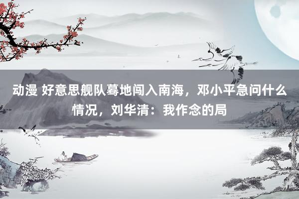 动漫 好意思舰队蓦地闯入南海，邓小平急问什么情况，刘华清：我作念的局