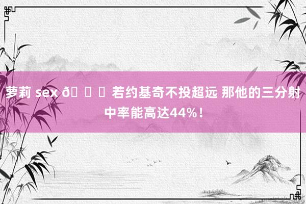 萝莉 sex 💎若约基奇不投超远 那他的三分射中率能高达44%！