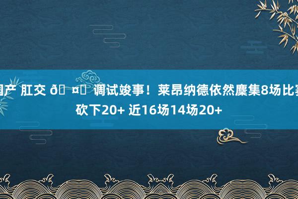 国产 肛交 🤖调试竣事！莱昂纳德依然麇集8场比赛砍下20+ 近16场14场20+