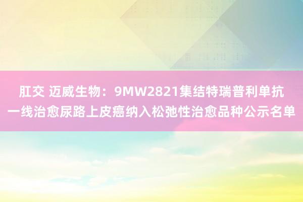 肛交 迈威生物：9MW2821集结特瑞普利单抗一线治愈尿路上皮癌纳入松弛性治愈品种公示名单
