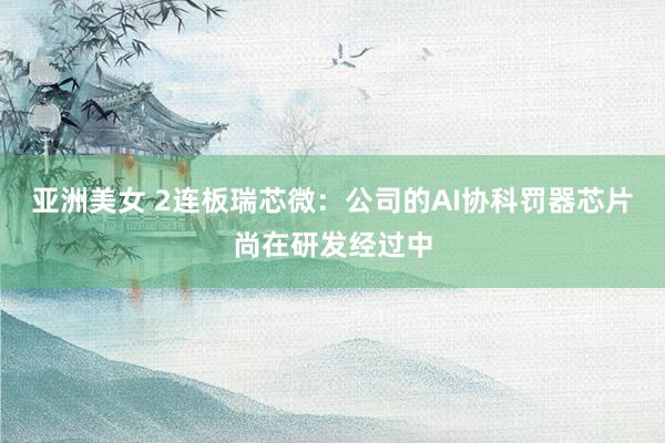 亚洲美女 2连板瑞芯微：公司的AI协科罚器芯片尚在研发经过中