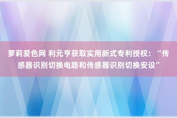 萝莉爱色网 利元亨获取实用新式专利授权：“传感器识别切换电路和传感器识别切换安设”