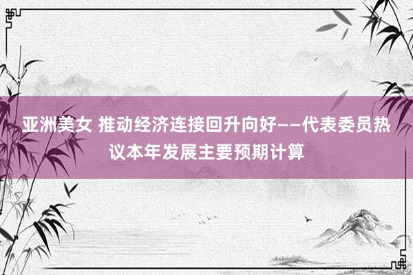 亚洲美女 推动经济连接回升向好——代表委员热议本年发展主要预期计算