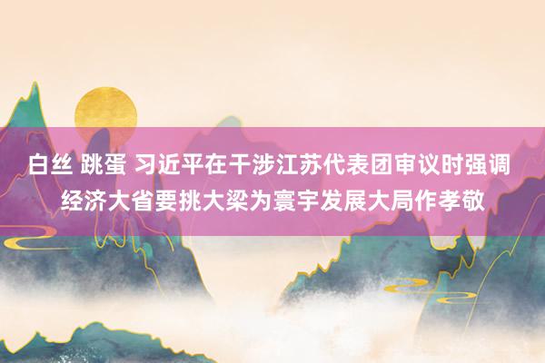 白丝 跳蛋 习近平在干涉江苏代表团审议时强调 经济大省要挑大梁为寰宇发展大局作孝敬