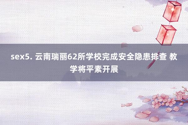 sex5. 云南瑞丽62所学校完成安全隐患排查 教学将平素开展
