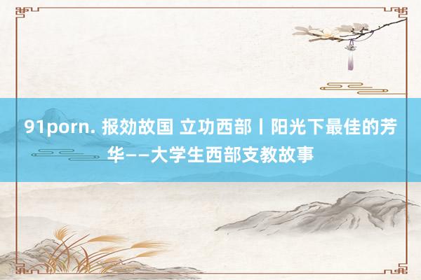 91porn. 报効故国 立功西部丨阳光下最佳的芳华——大学生西部支教故事