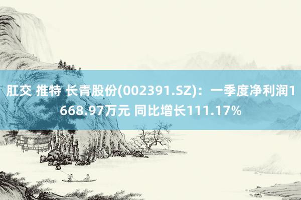 肛交 推特 长青股份(002391.SZ)：一季度净利润1668.97万元 同比增长111.17%