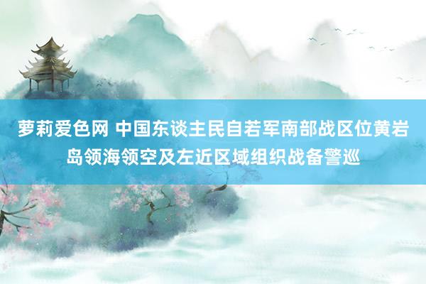 萝莉爱色网 中国东谈主民自若军南部战区位黄岩岛领海领空及左近区域组织战备警巡