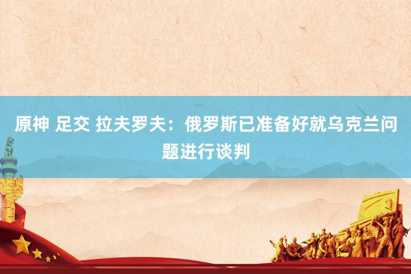 原神 足交 拉夫罗夫：俄罗斯已准备好就乌克兰问题进行谈判