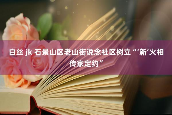 白丝 jk 石景山区老山街说念社区树立“‘新’火相传家定约”