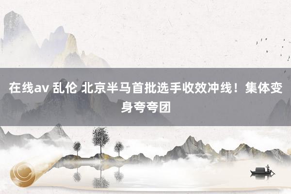在线av 乱伦 北京半马首批选手收效冲线！集体变身夸夸团