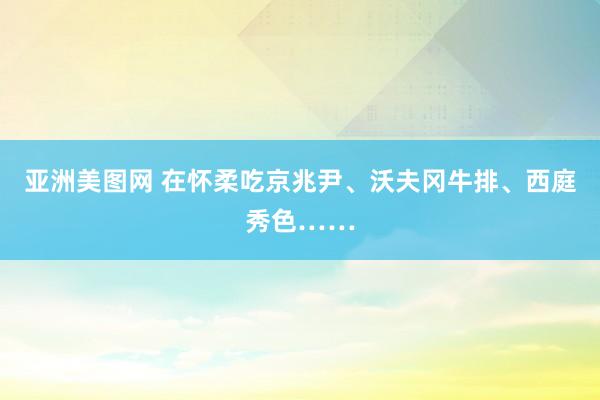 亚洲美图网 在怀柔吃京兆尹、沃夫冈牛排、西庭秀色……