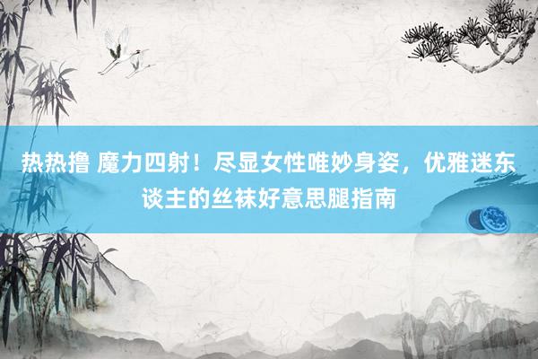 热热撸 魔力四射！尽显女性唯妙身姿，优雅迷东谈主的丝袜好意思腿指南