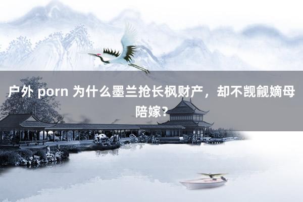 户外 porn 为什么墨兰抢长枫财产，却不觊觎嫡母陪嫁？