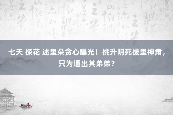 七天 探花 述里朵贪心曝光！挑升阴死拔里神肃，只为逼出其弟弟？