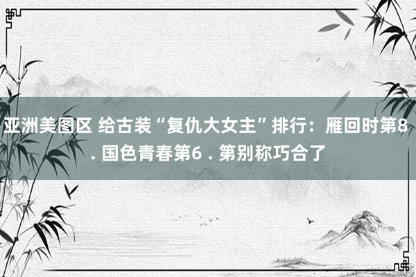 亚洲美图区 给古装“复仇大女主”排行：雁回时第8 . 国色青春第6 . 第别称巧合了