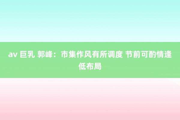 av 巨乳 郭峰：市集作风有所调度 节前可酌情逢低布局