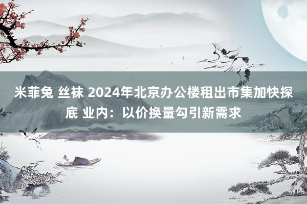 米菲兔 丝袜 2024年北京办公楼租出市集加快探底 业内：以价换量勾引新需求