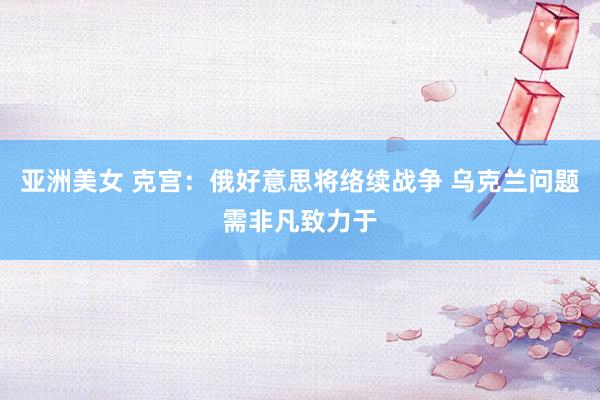 亚洲美女 克宫：俄好意思将络续战争 乌克兰问题需非凡致力于