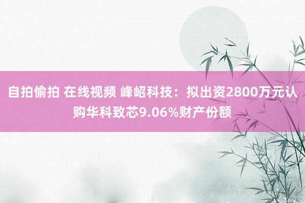 自拍偷拍 在线视频 峰岹科技：拟出资2800万元认购华科致芯9.06%财产份额