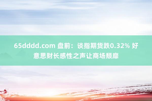 65dddd.com 盘前：谈指期货跌0.32% 好意思财长感性之声让商场颓靡