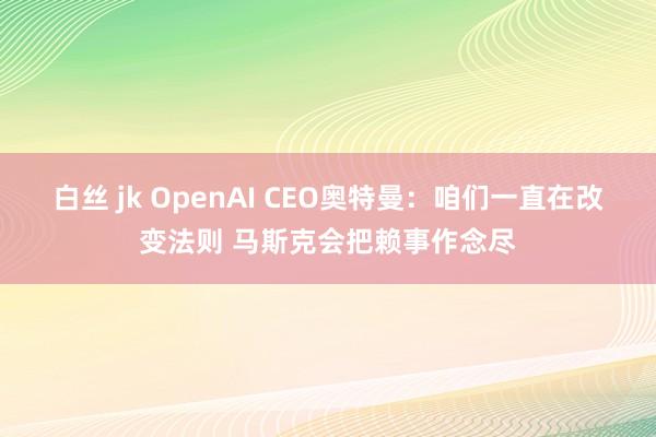 白丝 jk OpenAI CEO奥特曼：咱们一直在改变法则 马斯克会把赖事作念尽