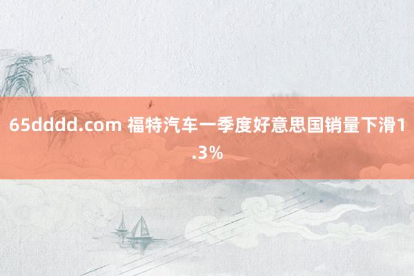 65dddd.com 福特汽车一季度好意思国销量下滑1.3%