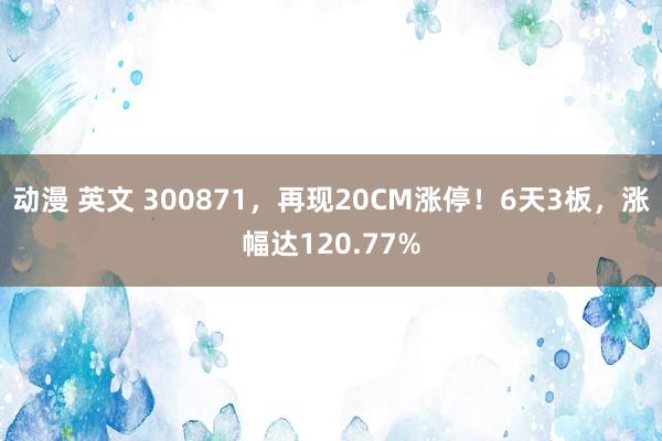 动漫 英文 300871，再现20CM涨停！6天3板，涨幅达120.77%